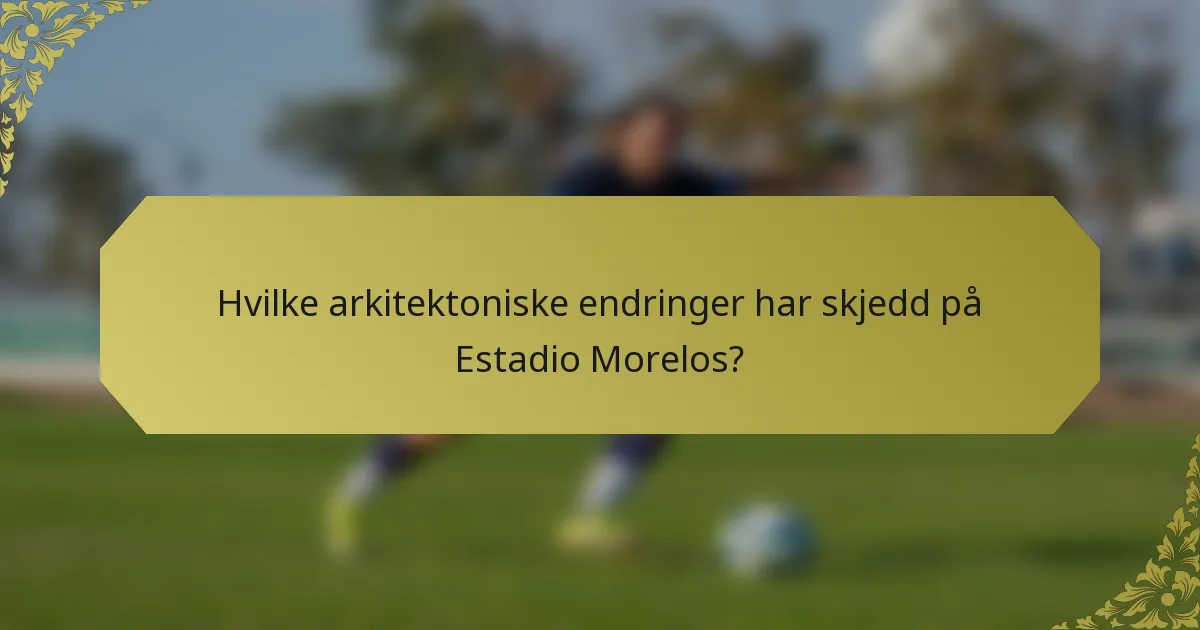Hvilke arkitektoniske endringer har skjedd på Estadio Morelos?